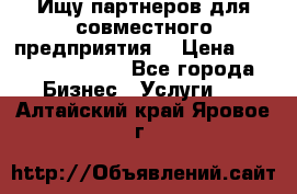 Ищу партнеров для совместного предприятия. › Цена ­ 1 000 000 000 - Все города Бизнес » Услуги   . Алтайский край,Яровое г.